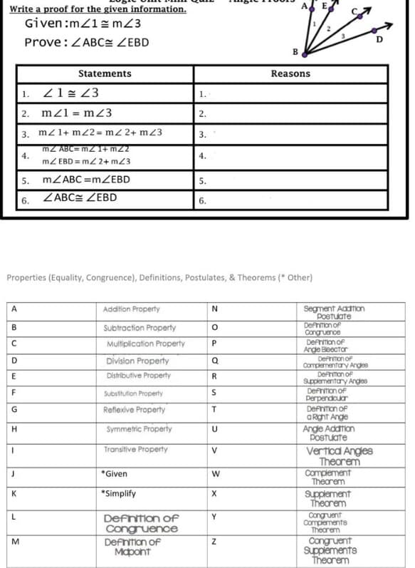 Write a proof for the given information.
Given:m/1z mZ3
Prove:ZABC ZEBD
B
Statements
Reasons
|1. 21= 23
1.
2. mz1 = mZ3
2.
3. mz1+ m2 = m2 2+ m23
3.
mZ ABC= mz I+ m22
4.
4.
mZ EBD = m/ 2+ mZ3
5. MZABC =mZEBD
5.
6. ZABCE ZEBD
6.
Properties (Equality, Congruence), Definitions, Postulates, & Theorems (* Other)
Segment Addtion
Poetuate
Defrimon of
Congruence
A
Addition Property
N
Subtraction Property
Defrimon of
Ange Beector
Defrition of
Complementary Anges
Defrimon of
Supplementary Anges
Defriton of
perpendcuar
Multiplication Property
Division Property
D
Q
Distributive Property
R
F
Substitution Property
Reflexive Property
Defniton of
G
aRght Ange
Angle Addtion
Postuate
Symmetric Property
Transitive Property
Vertica Angles
V
Theorem
Complement
Thearem
*Given
K
*Simplify
Supplement
Theorem
Congruent
Complements
Thearem
Defntion of
Congruence
Defntion of
Mapont
Congruent
Supplements
Thearem
M
