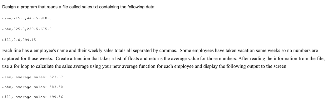 Design a program that reads a file called sales.txt containing the following data:
Jane, 215.5,445.5,910.0
John, 825.0,250.5,675.0
Bill,0.0,999.15
Each line has a employee's name and their weekly sales totals all separated by commas. Some employees have taken vacation some weeks so no numbers are
captured for those weeks. Create a function that takes a list of floats and returns the average value for those numbers. After reading the information from the file,
use a for loop to calculate the sales average using your new average function for each employee and display the following output to the screen.
Jane, average sales: 523.67
John, average sales: 583.50
Bill, average sales: 499.56
