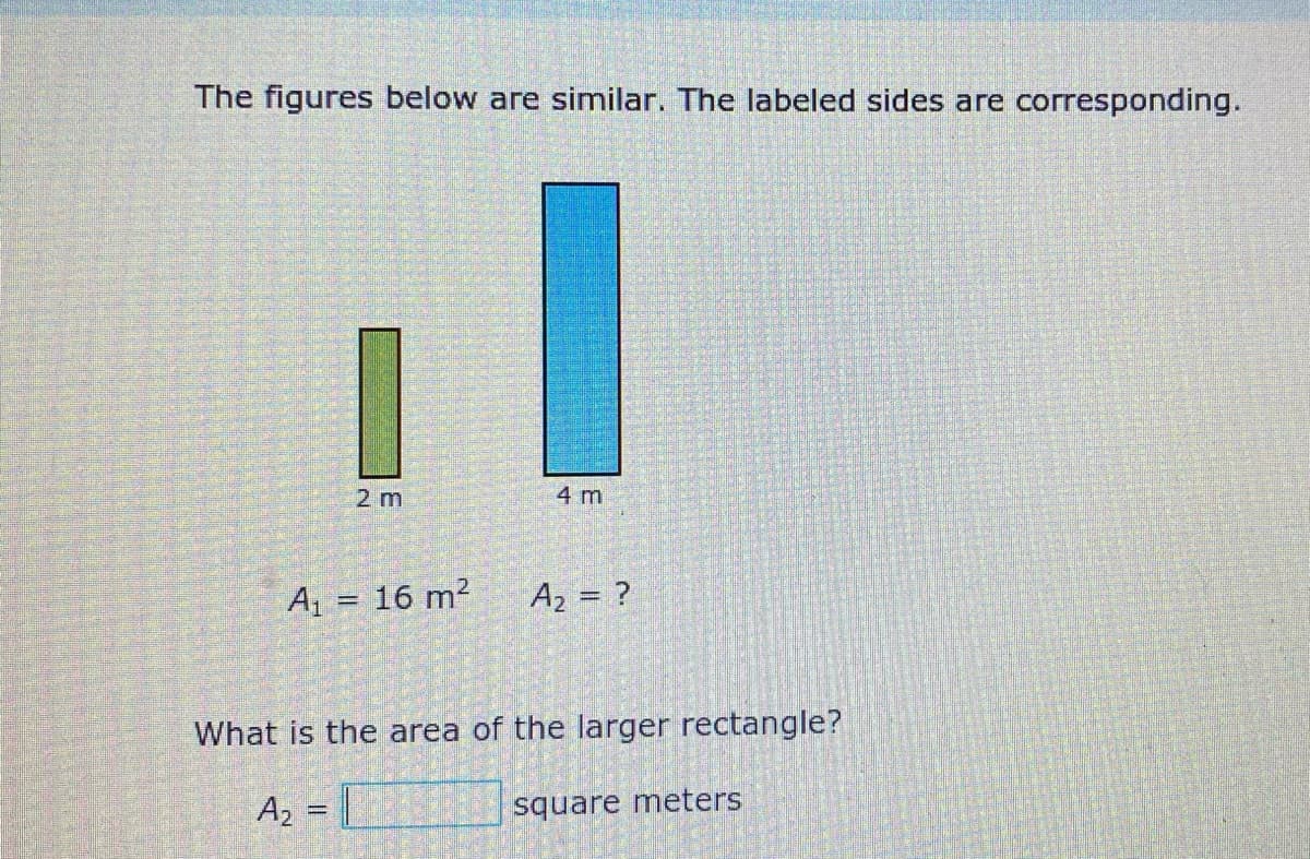 The figures below are similar. The labeled sides are corresponding.
2 m
4 m
A1 = 16 m?
Az = ?
What is the area of the larger rectangle?
A, = |
square meters
