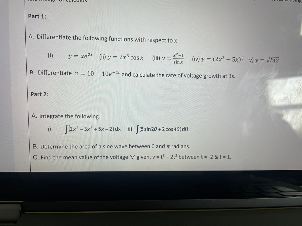 Part 1:
A. Differentiate the following functions with respect to x
x²-1
sin x
B. Differentiate v = 10 - 10e-2t and calculate the rate of voltage growth at 1s.
(i)
Part 2:
y = xe 2x (ii) y = 2x³ cos x
A. Integrate the following.
i)
(iii) y =
(2x³-3x² + 5x-2) dx ii) (5 sin20+2 cos40) de
(iv) y = (2x35x) 5 v) y = √Inx
B. Determine the area of a sine wave between 0 and π radians.
C. Find the mean value of the voltage 'v' given, v = t³-2t² between t = -2 & t = 1.