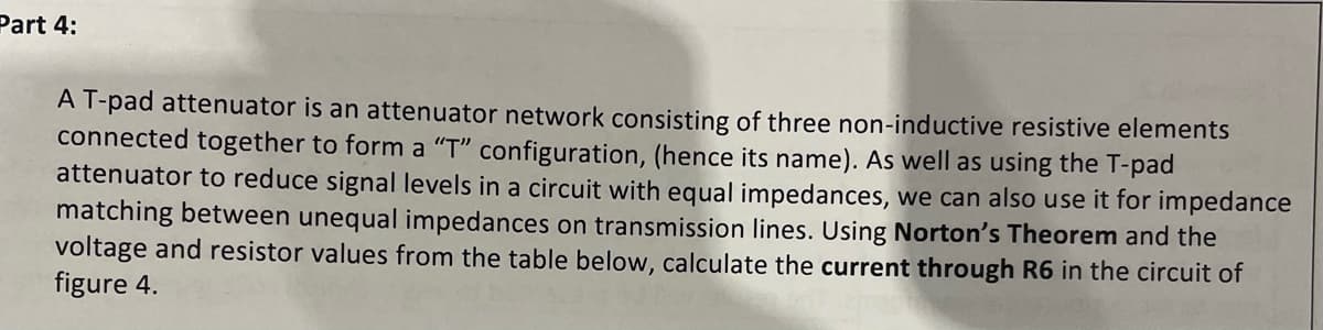 Part 4:
A T-pad attenuator is an attenuator network consisting of three non-inductive resistive elements
connected together to form a "T" configuration, (hence its name). As well as using the T-pad
attenuator to reduce signal levels in a circuit with equal impedances, we can also use it for impedance
matching between unequal impedances on transmission lines. Using Norton's Theorem and the
voltage and resistor values from the table below, calculate the current through R6 in the circuit of
figure 4.