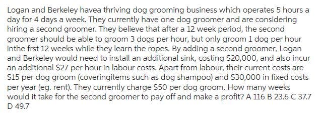 Logan and Berkeley havea thriving dog grooming business which operates 5 hours a
day for 4 days a week. They currently have one dog groomer and are considering
hiring a second groomer. They believe that after a 12 week period, the second
groomer should be able to groom 3 dogs per hour, but only groom 1 dog per hour
inthe frst 12 weeks while they learn the ropes. By adding a second groomer, Logan
and Berkeley would need to install an additional sink, costing $20,000, and also incur
an additional $27 per hour in labour costs. Apart from labour, their current costs are
$15 per dog groom (coveringitems such as dog shampoo) and $30,000 in fixed costs
per year (eg. rent). They currently charge $50 per dog groom. How many weeks
would it take for the second groomer to pay off and make a profit? A 116 B 23.6 C 37.7
D 49.7