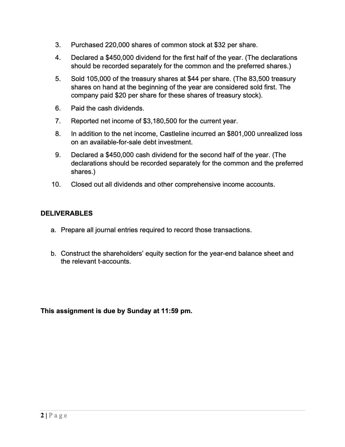 3. Purchased 220,000 shares of common stock at $32 per share.
4.
5.
6.
7.
8.
9.
10.
Declared a $450,000 dividend for the first half of the year. (The declarations
should be recorded separately for the common and the preferred shares.)
Sold 105,000 of the treasury shares at $44 per share. (The 83,500 treasury
shares on hand at the beginning of the year are considered sold first. The
company paid $20 per share for these shares of treasury stock).
Paid the cash dividends.
Reported net income of $3,180,500 for the current year.
In addition to the net income, Castleline incurred an $801,000 unrealized loss
on an available-for-sale debt investment.
Declared a $450,000 cash dividend for the second half of the year. (The
declarations should be recorded separately for the common and the preferred
shares.)
Closed out all dividends and other comprehensive income accounts.
DELIVERABLES
a. Prepare all journal entries required to record those transactions.
b. Construct the shareholders' equity section for the year-end balance sheet and
the relevant t-accounts.
This assignment is due by Sunday at 11:59 pm.
2 | Page