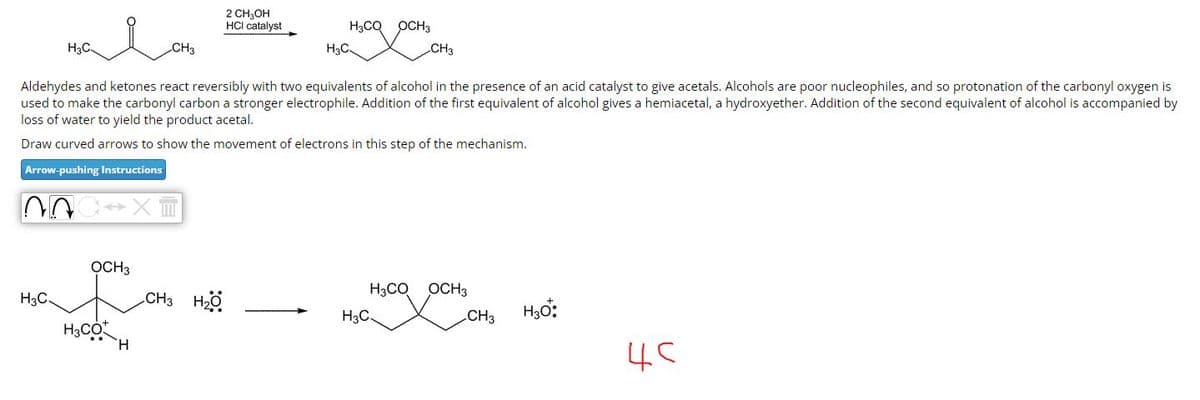 H3C-
H3C.
OCH 3
H3CO
CH3
H
Aldehydes and ketones react reversibly with two equivalents of alcohol in the presence of an acid catalyst to give acetals. Alcohols are poor nucleophiles, and so protonation of the carbonyl oxygen is
used to make the carbonyl carbon a stronger electrophile. Addition of the first equivalent of alcohol gives a hemiacetal, a hydroxyether. Addition of the second equivalent of alcohol is accompanied by
loss of water to yield the product acetal.
Draw curved arrows to show the movement of electrons in this step of the mechanism.
Arrow-pushing Instructions
NA
2 CH₂OH
HCI catalyst
CH3 HỘ
H3CQ
H3C-
H3CO
CH3
H3C.
OCH3
CH3
H₂O*:
45