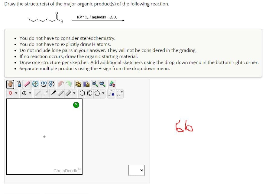 Draw the structure(s) of the major organic product(s) of the following reaction.
H
SILL
KMnO, / aqueous H₂SO,
• You do not have to consider stereochemistry.
• You do not have to explicitly draw H atoms.
.
Do not include lone pairs in your answer. They will not be considered in the grading.
●
If no reaction occurs, draw the organic starting material.
• Draw one structure per sketcher. Add additional sketchers using the drop-down menu in the bottom right corner.
• Separate multiple products using the + sign from the drop-down menu.
ChemDoodleⓇ
n[F
66