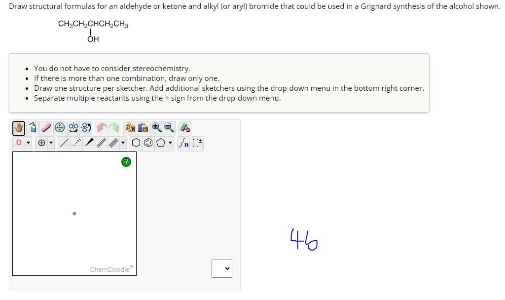 Draw structural formulas for an aldehyde or ketone and alkyl (or aryl) bromide that could be used in a Grignard synthesis of the alcohol shown.
CH3CH,CHCH,CH3
OH
0
• You do not have to consider stereochemistry.
. If there is more than one combination, draw only one.
• Draw one structure per sketcher. Add additional sketchers using the drop-down menu in the bottom right corner.
Separate multiple reactants using the + sign from the drop-down menu.
ChemDoodleⓇ
» [ ]#
46