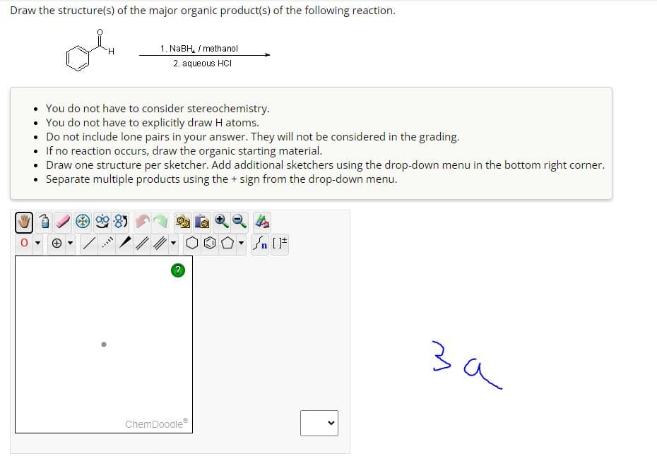 Draw the structure(s) of the major organic product(s) of the following reaction.
H
1. NaBH / methanol
2. aqueous HCI
• You do not have to consider stereochemistry.
.
You do not have to explicitly draw H atoms.
• Do not include lone pairs in your answer. They will not be considered in the grading.
●
If no reaction occurs, draw the organic starting material.
Draw one structure per sketcher. Add additional sketchers using the drop-down menu in the bottom right corner.
• Separate multiple products using the + sign from the drop-down menu.
sall
ChemDoodleⓇ
On [F
за