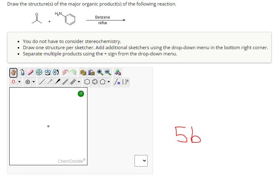 Draw the structure(s) of the major organic product(s) of the following reaction.
H₂N.
i
• You do not have to consider stereochemistry.
• Draw one structure per sketcher. Add additional sketchers using the drop-down menu in the bottom right corner.
Separate multiple products using the + sign from the drop-down menu.
-8)
vill
?
ChemDoodle
Benzene
reflux
✪
▼
n [ ]#
>
5b