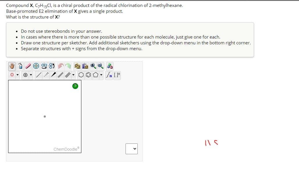 Compound X, C7H15CI, is a chiral product of the radical chlorination of 2-methylhexane.
Base-promoted E2 elimination of X gives a single product.
What is the structure of X?
• Do not use stereobonds in your answer.
• In cases where there is more than one possible structure for each molecule, just give one for each.
• Draw one structure per sketcher. Add additional sketchers using the drop-down menu in the bottom right corner.
Separate structures with + signs from the drop-down menu.
.
+
***
ChemDoodleⓇ