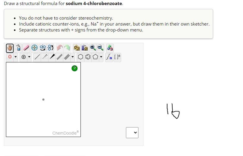 Draw a structural formula for sodium 4-chlorobenzoate.
• You do not have to consider stereochemistry.
• Include cationic counter-ions, e.g., Na* in your answer, but draw them in their own sketcher.
Separate structures with + signs from the drop-down menu.
Ca
WP
****
2
ChemDoodleⓇ
O [F
<
16