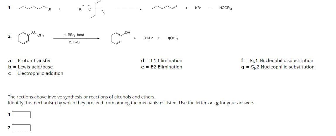 1.
2.
a Proton transfer
b = Lewis acid/base
c = Electrophilic addition
CH3
1.
2.
1. BBr3 heat
2. H₂O
of
OH
CH3Br +
B(OH)3
d = E1 Elimination
e = E2 Elimination
+
KBr
+
HOCE
The rections above involve synthesis or reactions of alcohols and ethers.
Identify the mechanism by which they proceed from among the mechanisms listed. Use the letters a - g for your answers.
f = SN1 Nucleophilic substitution
g = SN2 Nucleophilic substitution