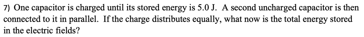 7) One capacitor is charged until its stored energy is 5.0 J. A second uncharged capacitor is then
connected to it in parallel. If the charge distributes equally, what now is the total energy stored
in the electric fields?
