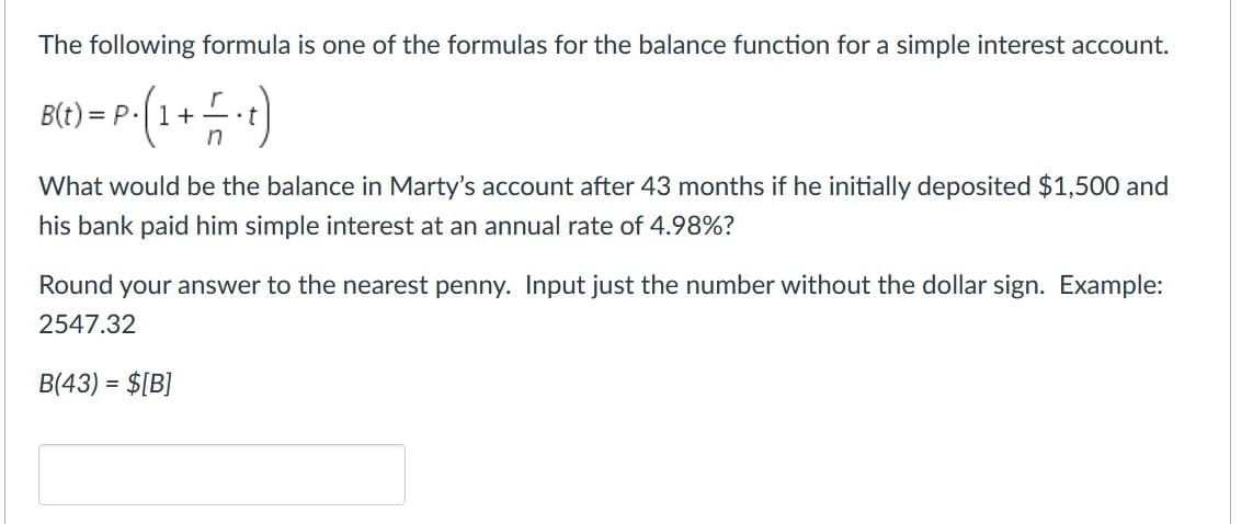 The following formula is one of the formulas for the balance function for a simple interest account.
B(t) = P.(1+
•t
in
What would be the balance in Marty's account after 43 months if he initially deposited $1,500 and
his bank paid him simple interest at an annual rate of 4.98%?
Round your answer to the nearest penny. Input just the number without the dollar sign. Example:
2547.32
B(43) = $[B]
