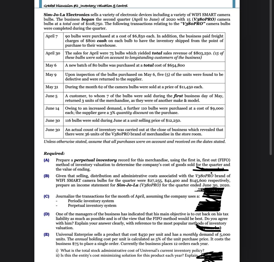 Graded Discussion #2_Inventory valuation 5 control
Sim-Jo-La Electronics sells a variety of electronic devices including a variety of WIFI SMART camera
bulbs. The business began the second quarter (April to June) of 2020 with 15 (V380PRO) camera
bulbs at a total cost of $108,750. The following transactions relating to the "V380PRO" camera bulbs
were completed during the quarter.
90 bulbs were purchased at a cost of $6,850 each. In addition, the business paid freight
charges of $80o cash on each bulb to have the inventory shipped from the point of
purchase to their warehouse.
April 7
April 30
The sales for April were 75 bulbs which yielded total sales revenue of $803,250. (15 of
these bulbs were sold on account to longstanding customers of the business)
May 6
A new batch of 80 bulbs was purchased at a total cost of $654,80o
Upon inspection of the bulbs purchased on May 6, five (5) of the units were found to be
defective and were returned to the supplier.
May 9
May 31
During the month 62 of the camera bulbs were sold at a price of $11,450 each.
A customer, to whom 7 of the bulbs were sold during the first business day of May,
returned 3 units of the merchandise, as they were of another make & model.
June 5
Owing to an increased demand, a further 110 bulbs were purchased at a cost of $9,000
each; the supplier gave a 3% quantity discount on the purchase.
June 14
June 30
116 bulbs were sold during June at a unit selling price of $12,250.
An actual count of inventory was carried out at the close of business which revealed that
there were 36 units of the V380PRO brand of merchandise in the store room.
June 30
Unless otherwise stated, assume that all purchases were on account and received on the dates stated.
Required:
Prepare a perpetual inventory record for this merchandise, using the first in, first out (FIFO)
(A)
method of inventory valuation to determine the company's cost of goods sold for the quarter and
the value of ending.
Given that selling, distribution and administrative costs associated with the V380PRO brand of
WIFI SMART camera bulbs for the quarter were $27,255, $42,400 and $145,60o respectively,
prepare an income statement for Sim-Jo-La (V380PRO) for the quarter ended June 30, 2020.
(B)
(C)
Journalize the transactions for the month of April, assuming the company uses a:
Periodic inventory system
Perpetual inventory system
One of the managers of the business has indicated that his main objective is to cut back on his tax
liability as much as possible and is of the view that the FIFO method would be best. Do you agree
with him? Explain your answer clearly, with reference to the most popular methods of inventory
valuation.
(D)
(E)
units. The annual holding cost per unit is calculated as 5% of the unit purchase price. It costs the
business $75 to place a single order. Currently the business places 12 orders each year.
Universal Enterprise sells a product that cost $450 per unit and has a monthly demand of 5,000
i) What is the total stock administrative cost of Universal's current inventory policy?
ii) Is this the entity's cost minimizing solution for this product each year? Explain
