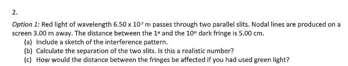 2.
Option 1: Red light of wavelength 6.50 x 107 m passes through two parallel slits. Nodal lines are produced on a
screen 3.00 m away. The distance between the 1st and the 10th dark fringe is 5.00 cm.
(a) Include a sketch of the interference pattern.
(b) Calculate the separation of the two slits. Is this a realistic number?
(c) How would the distance between the fringes be affected if you had used green light?