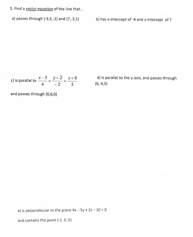 3. Find a vector equation of the line that...
a) passes through (-3,5,-2) and (7,-3,1)
_y+2_-2+0
z+6
x-5 y+2
4
c) is parallel to
-2
5
and passes through (0,6,0)
e) is perpendicular to the plane 4x - 5y + 3z-10 = 0
and contains the point (-1,0,5)
b) has x-intercept of -4 and z-intercept of 7
d) is parallel to the y-axis, and passes through
(6,-4,5)