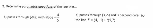 2. Determine parametric equations of the line that...
4
a) passes through (-9,8) with slope-
5
b) passes through (3,-5) and is perpendicular to
the line =(4,-1)+1(5,7)