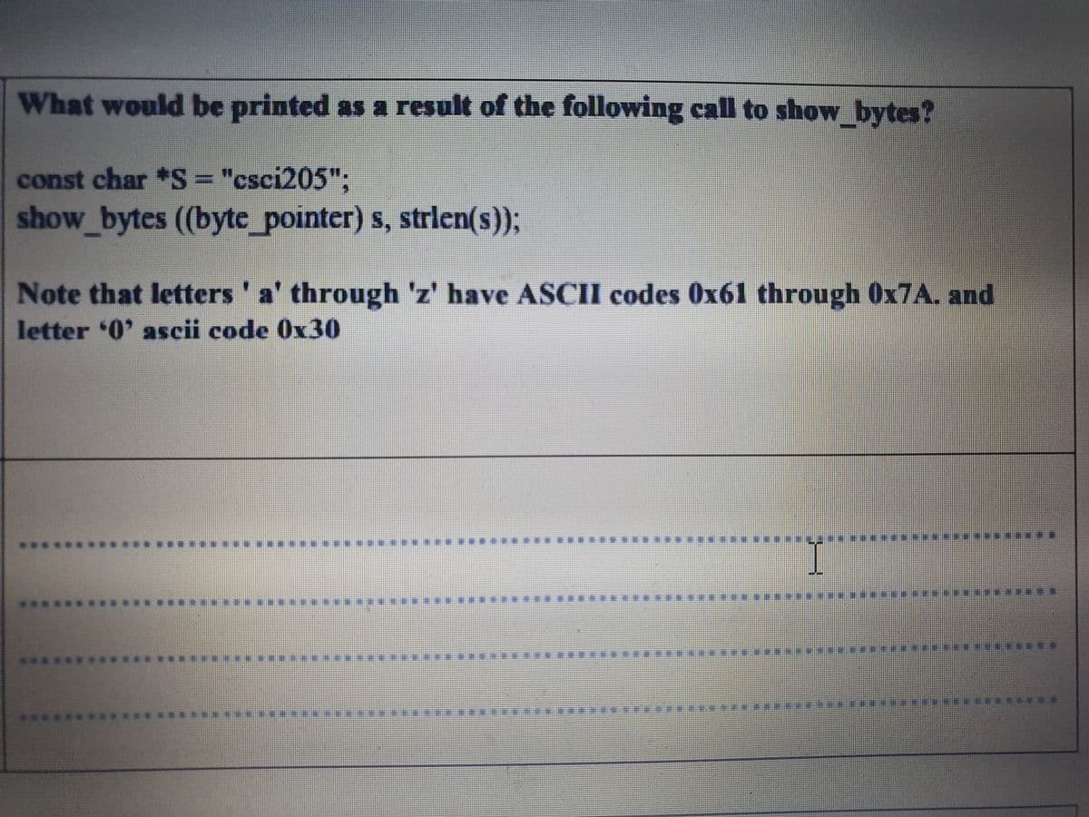 What would be printed as a result of the following call to show_bytes?
const char *S= "csci205";
show_bytes (byte_pointer) s, strlen(s));
Note that letters' a' through 'z' have ASCII codes 0x61 through OX7A. and
letter 0' ascii code 0x30
****** ***** ****
****
******* ..
************* **
******
****
..****
****** ***** **w
* 集
