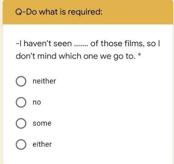 Q-Do what is required:
-I haven't seen .. of those films, so I
don't mind which one we go to. *
neither
no
some
either
