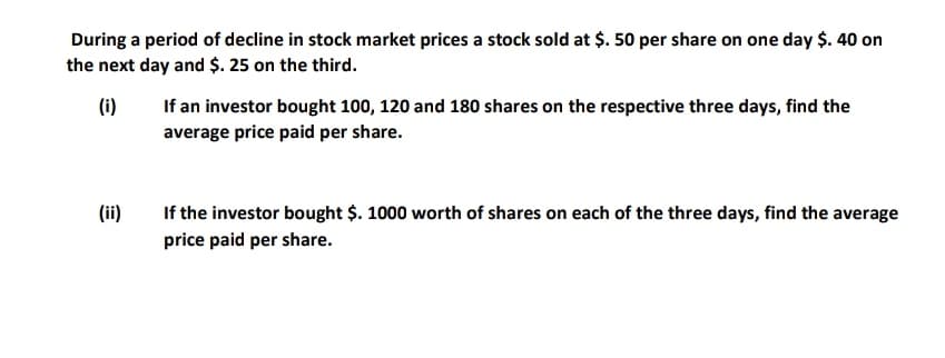 During a period of decline in stock market prices a stock sold at $. 50 per share on one day $. 40 on
the next day and $. 25 on the third.
(i)
If an investor bought 100, 120 and 180 shares on the respective three days, find the
average price paid per share.
(ii)
If the investor bought $. 1000 worth of shares on each of the three days, find the average
price paid per share.
