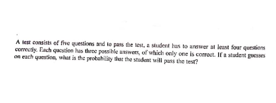 A test consists of five questions and to pass the test, a student has to answer at least four questions
correctly. Each question has three possible answers, of which only one is correct. If a student guesses
on each question, what is the probability that the student will pass the test?
