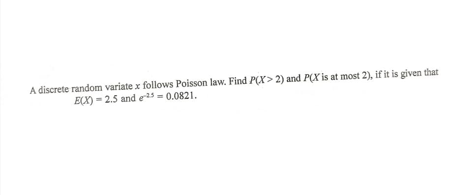 A discrete random variate x follows Poisson law. Find P(X> 2) and P(X is at most 2), if it is given that
E(X) = 2.5 and e-25 = 0.0821.
