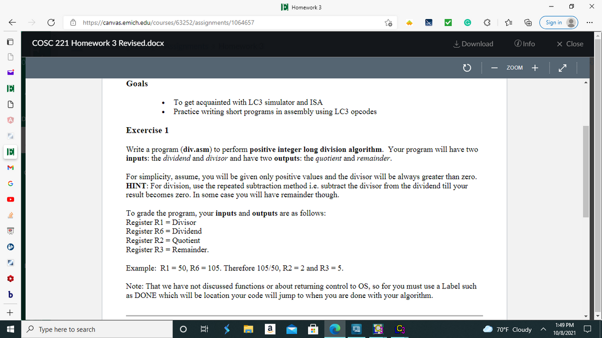 E Homework 3
8 https://canvas.emich.edu/courses/63252/assignments/1064657
Sign in
COSC 221 Homework 3 Revised.docx
I Download
O Info
X Close
ZOOM
+
Goals
To get acquainted with LC3 simulator and ISA
Practice writing short programs in assembly using LC3 opcodes
Еxcercise 1
Write a program (div.asm) to perform positive integer long division algorithm. Your program will have two
inputs: the dividend and divisor and have two outputs: the quotient and remainder.
E
M
For simplicity, assume, you will be given only positive values and the divisor will be always greater than zero.
HINT: For division, use the repeated subtraction method i.e. subtract the divisor from the dividend till your
result becomes zero. In some case you will have remainder though.
G
To grade the program, your inputs and outputs are as follows:
Register R1 = Divisor
Register R6 = Dividend
Register R2 = Quotient
Register R3 = Remainder.
Example: R1 = 50, R6 = 105. Therefore 105/50, R2 = 2 and R3 = 5.
Note: That we have not discussed functions or about returning control to OS, so for you must use a Label such
as DONE which will be location your code will jump to when you are done with your algorithm.
1:49 PM
P Type here to search
C
70°F Cloudy
10/8/2021
X :
近
O O 1 o O
