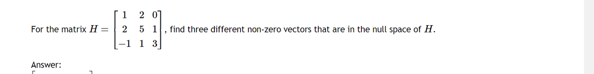 For the matrix H =
Answer:
1
2
−1
201
51 , find three different non-zero vectors that are in the null space of H.
13