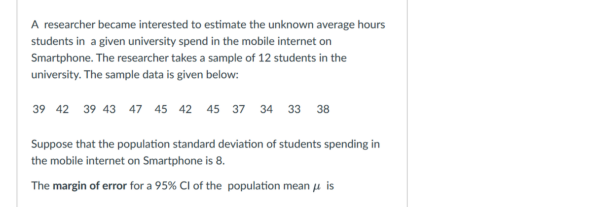 A researcher became interested to estimate the unknown average hours
students in a given university spend in the mobile internet on
Smartphone. The researcher takes a sample of 12 students in the
university. The sample data is given below:
39 42 39 43 47 45 42 45 37 34 33 38
Suppose that the population standard deviation of students spending in
the mobile internet on Smartphone is 8.
The margin of error for a 95% CI of the population mean is