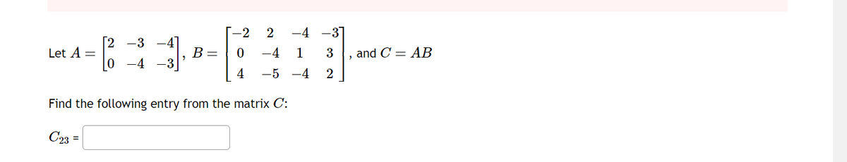 Let A =
[2 -3
0
-4
B =
-2 2 -4 -31
0
-4 1
3
4
-5 -4
2
Find the following entry from the matrix C:
C23 =
2
and C=AB