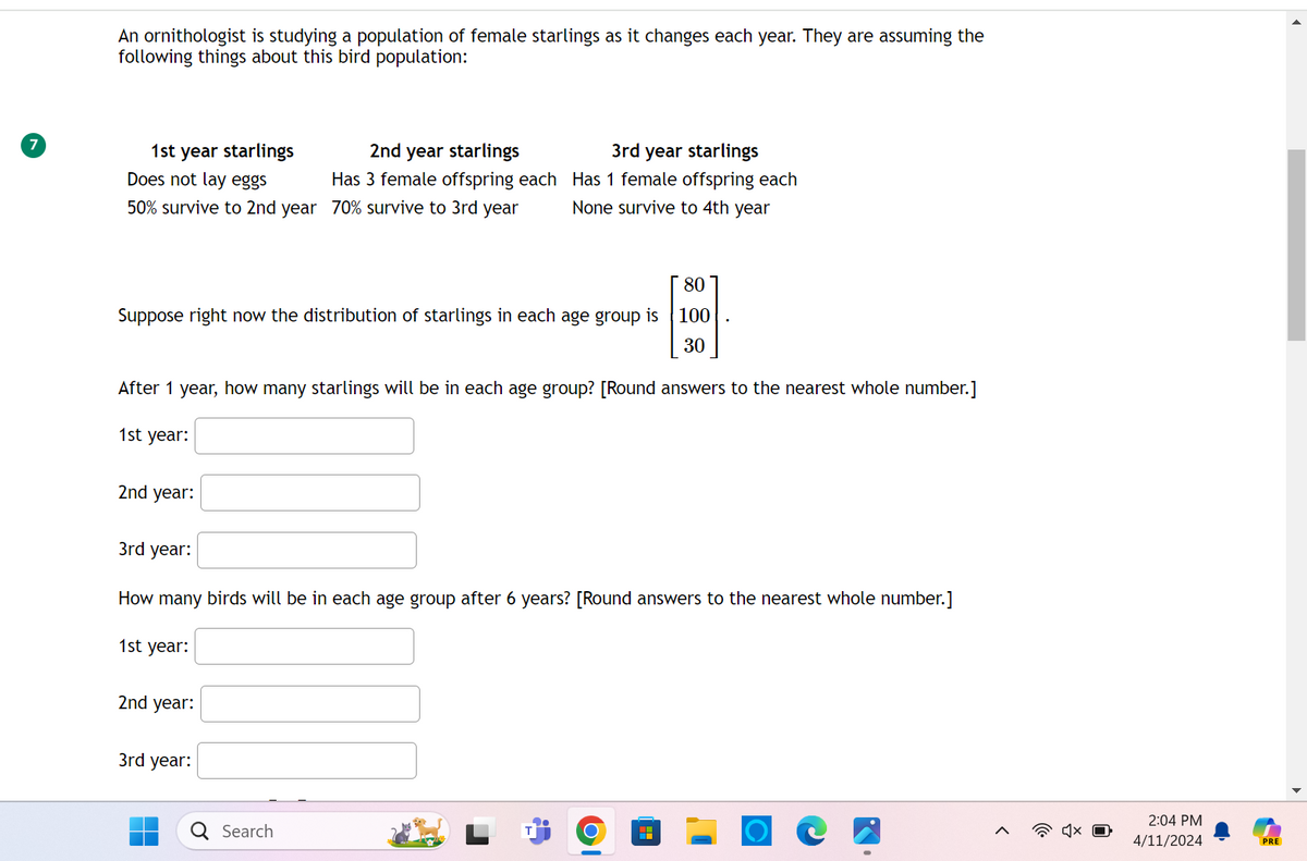 An ornithologist is studying a population of female starlings as it changes each year. They are assuming the
following things about this bird population:
1st year starlings
Does not lay eggs
50% survive to 2nd year
2nd year starlings
Has 3 female offspring each
70% survive to 3rd year
3rd year starlings
Has 1 female offspring each
None survive to 4th year
80
Suppose right now the distribution of starlings in each age group is
100
30
After 1 year, how many starlings will be in each age group? [Round answers to the nearest whole number.]
1st year:
2nd year:
3rd year:
How many birds will be in each age group after 6 years? [Round answers to the nearest whole number.]
1st year:
2nd year:
3rd year:
Q Search
H
2:04 PM
4/11/2024
PRE