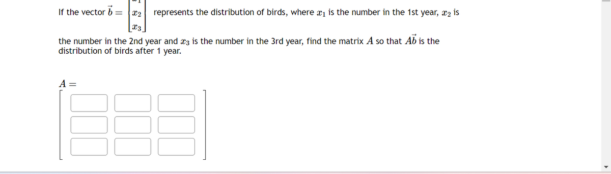 If the vector b=
12
x3
represents the distribution of birds, where a₁ is the number in the 1st year, 2 is
the number in the 2nd year and 3 is the number in the 3rd year, find the matrix A so that Ab is the
distribution of birds after 1 year.
A