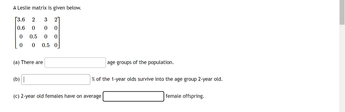 A Leslie matrix is given below.
[3.6
2
3
2
0.6
00
0
0
0.5
0
0
0
0
0.5 0
(a) There are
(b) |
age groups of the population.
% of the 1-year olds survive into the age group 2-year old.
(c) 2-year old females have on average
female offspring.