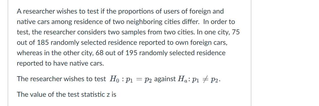 A researcher wishes to test if the proportions of users of foreign and
native cars among residence of two neighboring cities differ. In order to
test, the researcher considers two samples from two cities. In one city, 75
out of 185 randomly selected residence reported to own foreign cars,
whereas in the other city, 68 out of 195 randomly selected residence
reported to have native cars.
The researcher wishes to test Ho: P₁=p2 against Ha: P₁ P2.
The value of the test statistic z is