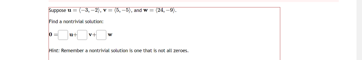 Suppose u = (-3, −2), v = (5, −5), and w = = (24, —9).
Find a nontrivial solution:
0
u+
W
Hint: Remember a nontrivial solution is one that is not all zeroes.