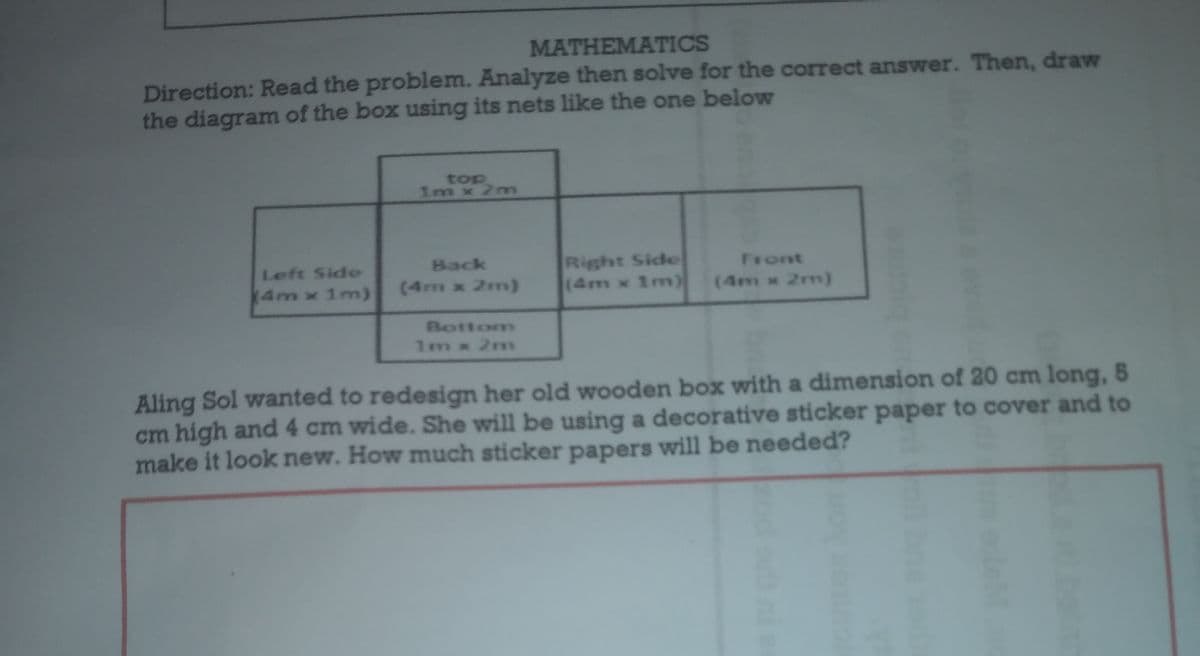 MATHEMATICS
Direction: Read the problem. Analyze then solve for the correct answer. Then, draw
the diagram of the box using its nets like the one below
top
1m x 2m
Right Side
(4m x 1m)
Back
Front
Left Side
4m x 1m)
(4m x 2m)
(4m x 2m)
Bottom
1m x 2m
Aling Sol wanted to redesign her old wooden box with a dimension of 20 cm long, 5
cm high and 4 cm wide. She will be using a decorative sticker paper to cover and to
make it look new. How much sticker papers will be needed?
