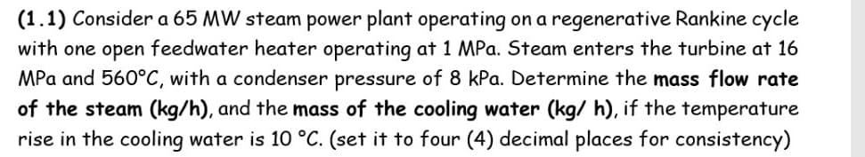 (1.1) Consider a 65 MW steam power plant operating on a regenerative Rankine cycle
with one open feedwater heater operating at 1 MPa. Steam enters the turbine at 16
MPa and 560°C, with a condenser pressure of 8 kPa. Determine the mass flow rate
of the steam (kg/h), and the mass of the cooling water (kg/ h), if the temperature
rise in the cooling water is 10 °C. (set it to four (4) decimal places for consistency)
