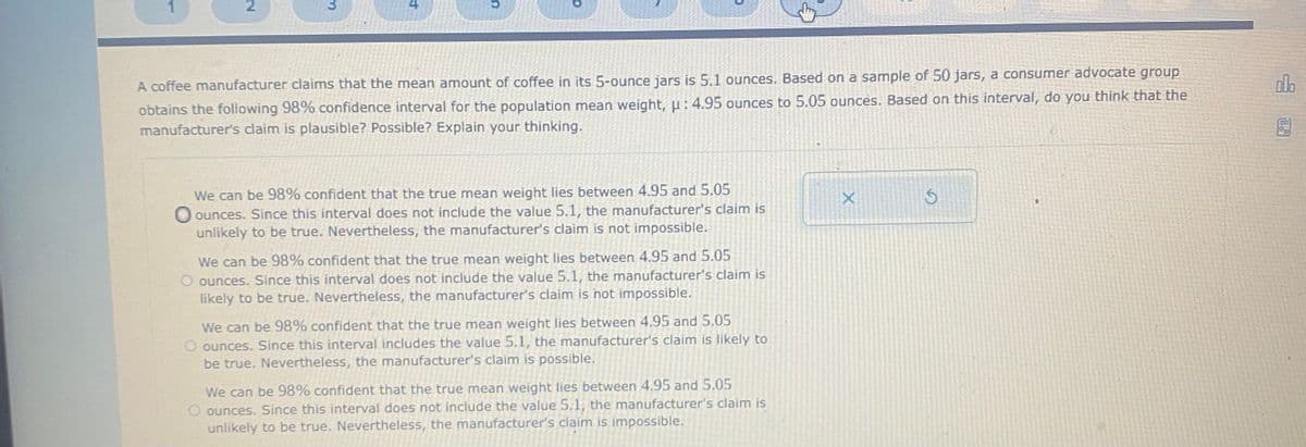 2
4
A coffee manufacturer claims that the mean amount of coffee in its 5-ounce jars is 5.1 ounces. Based on a sample of 50 jars, a consumer advocate group
obtains the following 98% confidence interval for the population mean weight, : 4.95 ounces to 5.05 ounces. Based on this interval, do you think that the
manufacturer's claim is plausible? Possible? Explain your thinking.
We can be 98% confident that the true mean weight lies between 4.95 and 5.05
O ounces. Since this interval does not include the value 5.1, the manufacturer's claim is
unlikely to be true. Nevertheless, the manufacturer's claim is not impossible.
We can be 98% confident that the true mean weight lies between 4.95 and 5.05
O ounces. Since this interval does not include the value 5.1, the manufacturer's claim is
likely to be true. Nevertheless, the manufacturer's claim is not impossible.
We can be 98% confident that the true mean weight lies between 4.95 and 5.05
O ounces. Since this interval includes the value 5.1, the manufacturer's claim is likely to
be true. Nevertheless, the manufacturer's claim is possible.
We can be 98% confident that the true mean weight lies between 4.95 and 5.05
O ounces. Since this interval does not include the value 5.1, the manufacturer's claim is
unlikely to be true. Nevertheless, the manufacturer's claim is impossible.
