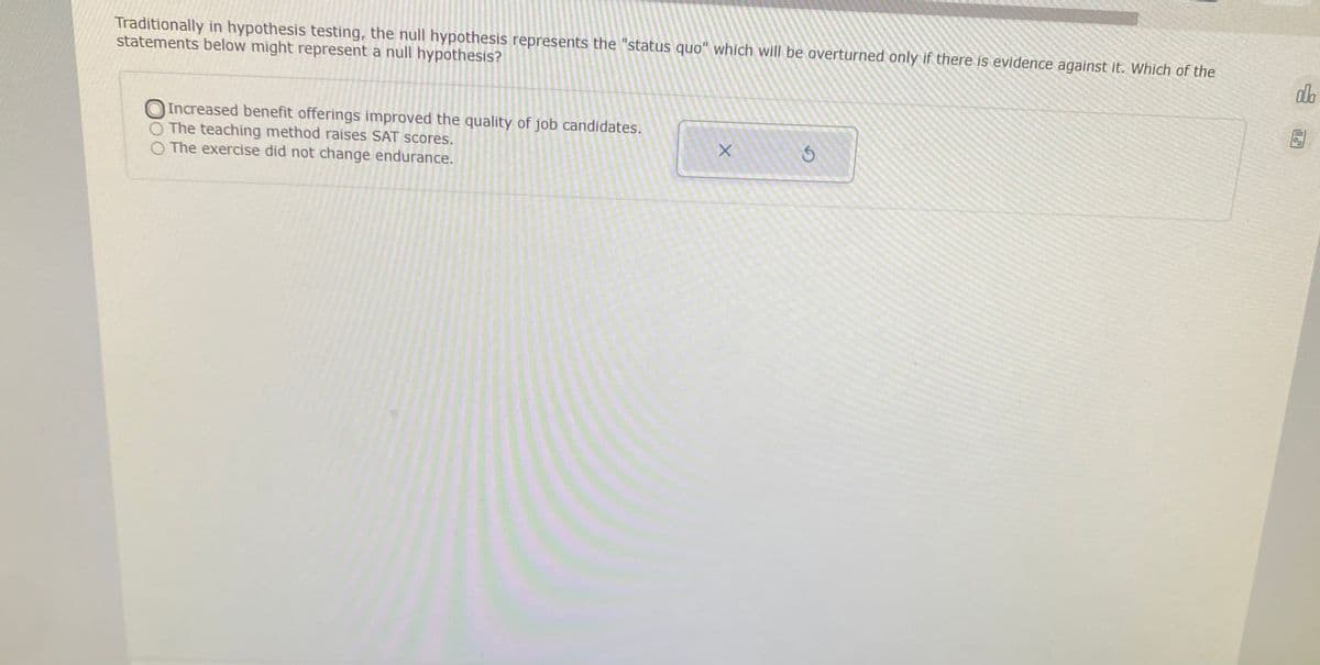 Traditionally in hypothesis testing, the null hypothesis represents the "status quo" which will be overturned only if there is evidence against it. Which of the
statements below might represent a null hypothesis?
db
Increased benefit offerings improved the quality of job candidates.
The teaching method raises SAT scores.
O The exercise did not change endurance.
