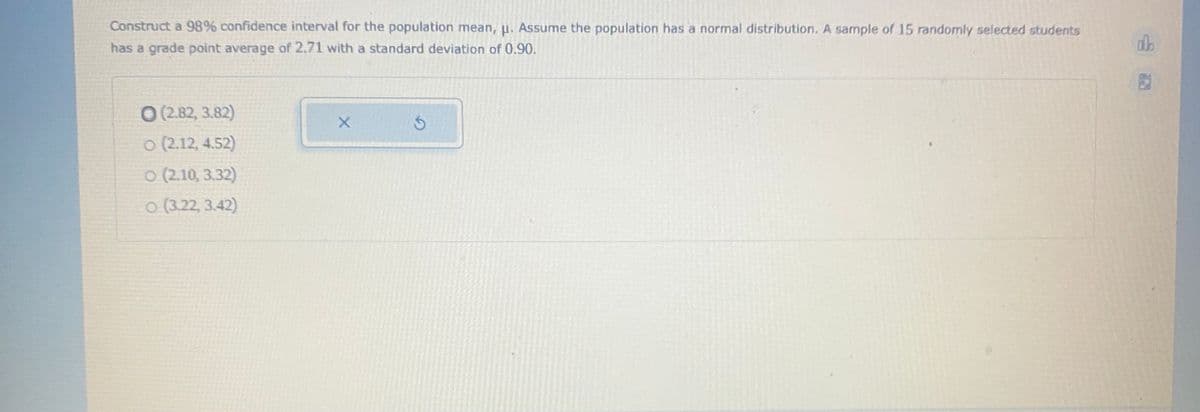 Construct a 98% confidence interval for the population mean, u. Assume the population has a normal distribution. A sample of 15 randomly selected students
has a grade point average of 2.71 with a standard deviation of 0.90.
O (2.82, 3.82)
o (2.12, 4.52)
o (2.10, 3.32)
o (3.22, 3.42)
