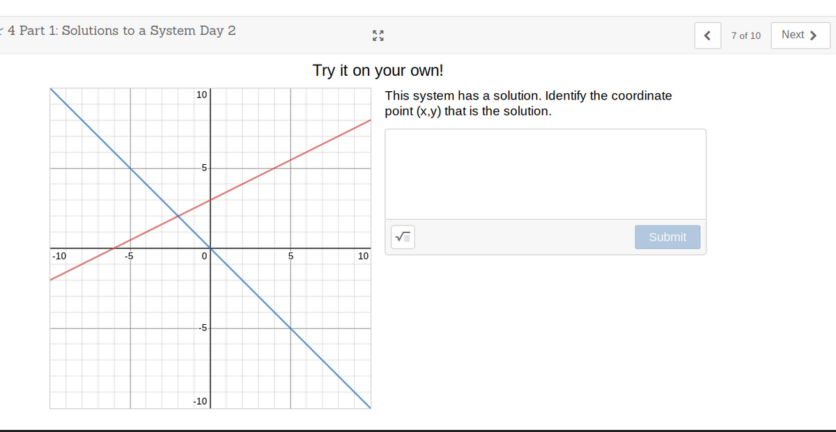 r 4 Part 1: Solutions to a System Day 2
7 of 10
Next >
Try it on your own!
This system has a solution. Identify the coordinate
point (x,y) that is the solution.
10
Submit
-10
-5
10
-5
-10
