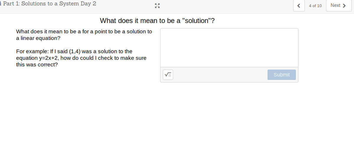 1 Part 1: Solutions to a System Day 2
4 of 10
Next >
What does it mean to be a "solution"?
What does it mean to be a for a point to be a solution to
a linear equation?
For example: If I said (1,4) was a solution to the
equation y=2x+2, how do could I check to make sure
this was correct?
Submit
