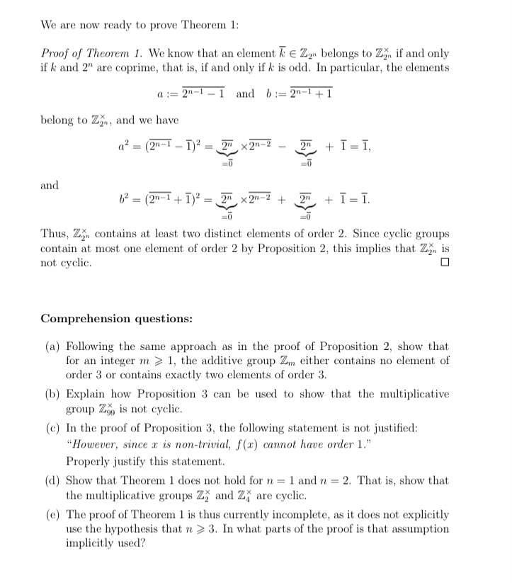 We are now ready to prove Theorem 1:
Proof of Theorem 1. We know that an element E Zn belongs to Z, if and only
if k and 2" are coprime, that is, if and only if k is odd. In particular, the elements
a = 2n-1
I and b:= 2"-1+ 1
belong to Z, and we have
(2"-I - T) = 2x2n-2
a? =
2 + T= I,
and
62 = (2"-1 + T)? = 2" x2"-2 +
2n + T T.
Thus, Z. contains at least two distinct elements of order 2. Since cyclic groups
contain at most one element of order 2 by Proposition 2, this implies that Z is
not cyclic.
Comprehension questions:
(a) Following the same approach as in the proof of Proposition 2, show that
for an integer m > 1, the additive group Zm either contains no element of
order 3 or contains exactly two elements of order 3.
(b) Explain how Proposition 3 can be used to show that the multiplicative
group Z, is not cyclic.
(c) In the proof of Proposition 3, the following statement is not justified:
"However, since a is non-trivial, f(x) cannot have order 1."
Properly justify this statement.
(d) Show that Theorem 1 does not hold for n 1 and n 2. That is, show that
the multiplicative groups Z and Z} are cyclic.
(c) The proof of Theorem 1 is thus currently incomplete, as it does not explicitly
use the hypothesis that n> 3. In what parts of the proof is that assumption
implicitly used?
%3D
