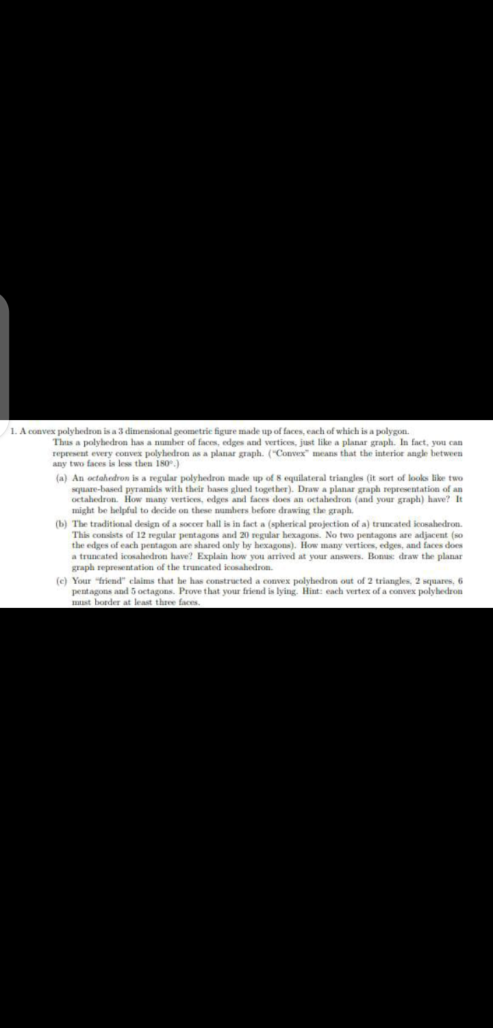 1. A convex polyhedron is a 3 dimensional geometric figure made up of faces, each of which is a polygon.
Thus a polyhedron has a number of faces, edges and vertices, just like a planar graph. In fact, you can
represent every convex polyhedron as a planar graph. ("Convex" means that the interior angle between
any two faces is less then 18o.)
(a) An octahedron is a regular polyhedron made up of 8 equilateral triangles (it sort of looks like two
square-based pyramids with their hases glued together). Draw a planar graph representation of an
octahedron. How many vertices, edges and faces does an octahedron (and your graph) have? It
might be helpful to decide on these numbers before drawing the graph.
(b) The traditional design of a soccer ball is in fact a (spherical projection of a) truncated icosahedron.
This consists of 12 regular pentagons and 20 regular hexagons. No two pentagons are adjacent (so
the edges of each pentagon are shared only by hexagons). How many vertices, edges, and faces does
a truncated icoOsahedron have? Explain how you arrived at your answers. Bonus: draw the planar
graph representation of the truncated icosahedron.
(c) Your "friend" claims that he has constructed a convex polyhedron out of 2 triangles, 2 squares, 6
pentagons and 5 octagons. Prove that your friend is lying. Hint: each vertex of a convex polyhedron
must border at least three faces.
