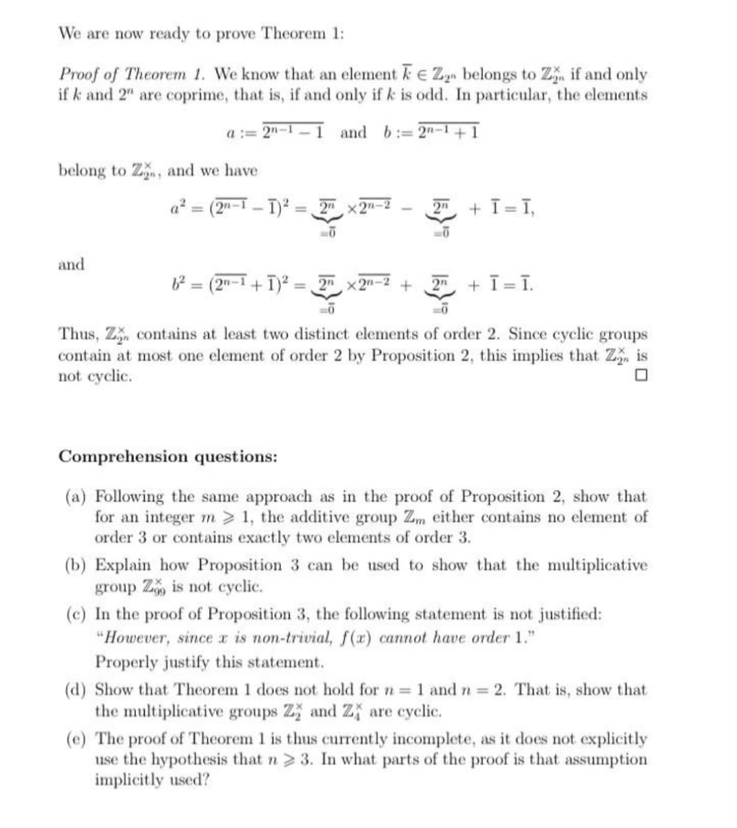 We are now ready to prove Theorem 1:
Proof of Theorem 1. We know that an element k E Zyn belongs to Z, if and only
if k and 2" are coprime, that is, if and only ifk is odd. In particular, the elements
a := 2"-1 -1 and b:= 2n-1 +1
belong to Z, and we have
a² = (2"-I - T)² :
2n x2n-2
+ T = T,
%3D
2n
and
(2"-1+1)2:
2" x2n-2
+ ī =T.
2n
Thus, Z contains at least two distinct elements of order 2. Since cyclic groups
contain at most one element of order 2 by Proposition 2, this implies that Z is
not cyclic.
Comprehension questions:
(a) Following the same approach as in the proof of Proposition 2, show that
for an integer m > 1, the additive group Zm either contains no element of
order 3 or contains exactly two elements of order 3.
(b) Explain how Proposition 3 can be used to show that the multiplicative
group Z is not cyclic.
(c) In the proof of Proposition 3, the following statement is not justified:
"However, since a is non-trivial, f(x) cannot have order 1."
Properly justify this statement.
(d) Show that Theorem 1 does not hold for = 1 and n 2. That is, show that
the multiplicative groups Z and Z are cyclic.
(e) The proof of Theorem 1 is thus currently incomplete, as it does not explicitly
use the hypothesis that n > 3. In what parts of the proof is that assumption
implicitly used?
