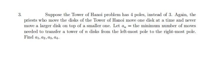 3.
Suppose the Tower of Hanoi problem has 4 poles, instead of 3. Again, the
priests who move the disks of the Tower of Hanoi move one disk at a time and never
move a larger disk on top of a smaller one. Let a, = the minimum number of moves
needed to transfer a tower of n disks from the left-most pole to the right-most pole.
Find a1, a2, a3, as .
