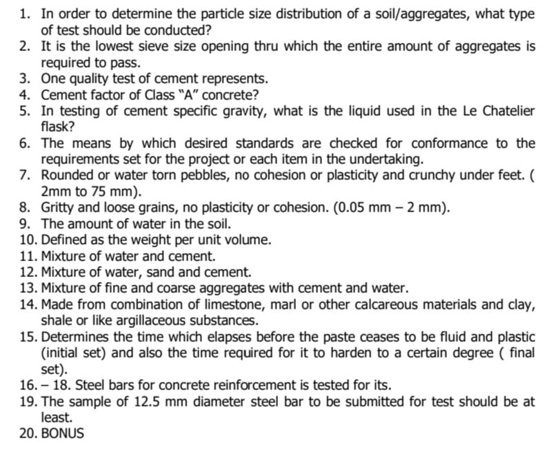 1. In order to determine the particle size distribution of a soil/aggregates, what type
of test should be conducted?
2. It is the lowest sieve size opening thru which the entire amount of aggregates is
required to pass.
3. One quality test of cement represents.
4. Cement factor of Class "A" concrete?
5. In testing of cement specific gravity, what is the liquid used in the Le Chatelier
flask?
6. The means by which desired standards are checked for conformance to the
requirements set for the project or each item in the undertaking.
7. Rounded or water torn pebbles, no cohesion or plasticity and crunchy under feet. (
2mm to 75 mm).
8. Gritty and loose grains, no plasticity or cohesion. (0.05 mm - 2 mm).
9. The amount of water in the soil.
10. Defined as the weight per unit volume.
11. Mixture of water and cement.
12. Mixture of water, sand and cement.
13. Mixture of fine and coarse aggregates with cement and water.
14. Made from combination of limestone, marl or other calcareous materials and clay,
shale or like argillaceous substances.
15. Determines the time which elapses before the paste ceases to be fluid and plastic
(initial set) and also the time required for it to harden to a certain degree (final
set).
16. - 18. Steel bars for concrete reinforcement is tested for its.
19. The sample of 12.5 mm diameter steel bar to be submitted for test should be at
least.
20. BONUS