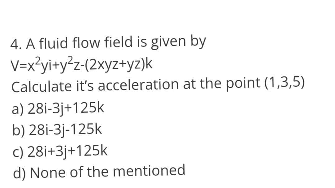 4. A fluid flow field is given by
V=x3yi+y°z-(2xyz+yz)k
Calculate it's acceleration at the point (1,3,5)
a) 28i-3j+125k
b) 28i-3j-125k
c) 28i+3j+125k
d) None of the mentioned
