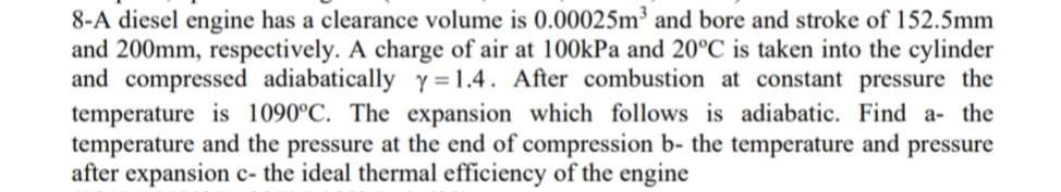 8-A diesel engine has a clearance volume is 0.00025m³ and bore and stroke of 152.5mm
and 200mm, respectively. A charge of air at 100kPa and 20°C is taken into the cylinder
and compressed adiabatically y =1.4. After combustion at constant pressure the
temperature is 1090°C. The expansion which follows is adiabatic. Find a- the
temperature and the pressure at the end of compression b- the temperature and pressure
after expansion c- the ideal thermal efficiency of the engine
