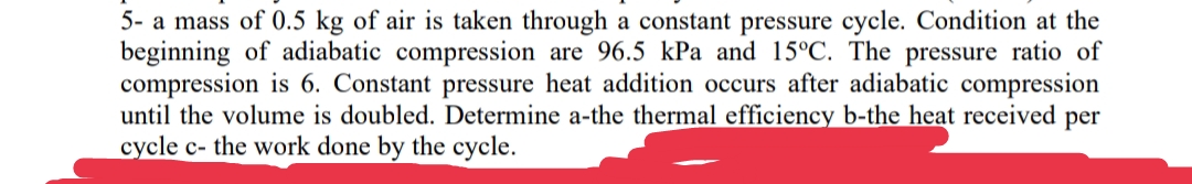 5- a mass of 0.5 kg of air is taken through a constant pressure cycle. Condition at the
beginning of adiabatic compression are 96.5 kPa and 15°C. The pressure ratio of
compression is 6. Constant pressure heat addition occurs after adiabatic compression
until the volume is doubled. Determine a-the thermal efficiency b-the heat received per
cycle c- the work done by the cycle.
